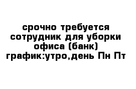 срочно требуется сотрудник для уборки офиса (банк) график:утро,день Пн-Пт